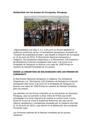 Solidaridad con los presos de Curuguaty, Paraguay
(AgenciaWalsh) Los días 3, 4 y 5 de junio se llevará adelante la
audiencia preliminar de los 14 campesinos paraguayos acusados de
"invasión de propiedad privada", que desató la masacre de Curuguaty
el 15 de junio de 2012. El Movimiento Nacional Campesino e
Indígena, Vía Campesina (Argentina) y el Movimiento 138 (Colectivo
de Resistencia Cultural) entregarán este lunes 3 de junio en la
Embajada de Paraguay en Buenos una copia de 1500 firmas en
reclamo de libertad inmediata de los presos.
DESDE LA ARGENTINA SE SOLIDARIZAN CON LOS PRESOS DE
CURUGUATY
El Movimiento Nacional Campesino e Indígena, Vía Campesina
(Argentina) y el Movimiento 138 (Colectivo de Resistencia Cultural)
entregarán este lunes 3 de junio en la Embajada de Paraguay en
Buenos una copia de 1500 firmas en reclamo de libertad inmediata
para los presos.
Las planillas con las firmas originales ya se encuentran en Asunción,
Paraguay, aquí se sumarán a otras miles de firmas que serán
entregadas a la Corte Suprema de Justicia el mismo lunes 3 junio,
fecha en la que se inicia la Audiencia Preliminar del caso de los
catorce campesinos y campesinas acusadas por la masacre ocurrida
el 15 de junio de 2012 y que derivó en la destitución del presidente
Fernando Lugo.
Los firmantes además de la libertad inmediata de los presos,
reclaman:
 