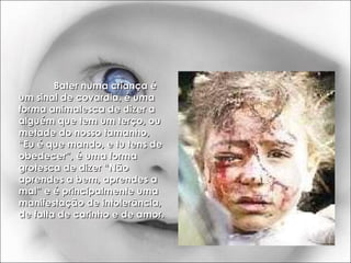 Bater numa criança é um sinal de covardia, é uma forma animalesca de dizer a alguém que tem um terço, ou metade do nosso tamanho, “Eu é que mando, e tu tens de obedecer”, é uma forma grotesca de dizer “Não aprendes a bem, aprendes a mal” e é principalmente uma manifestação de intolerância, de falta de carinho e de amor. 