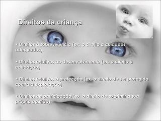 Direitos da criança •  Direitos à sobrevivência (ex. o direito a cuidados adequados) •  Direitos relativos ao desenvolvimento (ex. o direito à educação) •  Direitos relativos à protecção (ex. o direito de ser protegida contra a exploração) •  Direitos de participação (ex. o direito de exprimir a sua própria opinião) 
