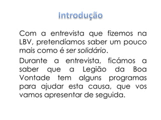 IntroduçãoCom a entrevista que fizemos na LBV, pretendíamos saber um pouco mais como é ser solidário. Durante a entrevista, ficámos a saber que a Legião da Boa Vontade tem alguns programas para ajudar esta causa, que vos vamos apresentar de seguida.