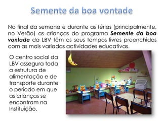 Semente da boa vontadeNo final da semana e durante as férias (principalmente, no Verão) as crianças do programa Semente da boa vontadeda LBV têm os seus tempos livres preenchidos com as mais variadas actividades educativas.O centro social da LBV assegura toda a estrutura de alimentação e de transporte durante o período em que as crianças se encontram na Instituição.
