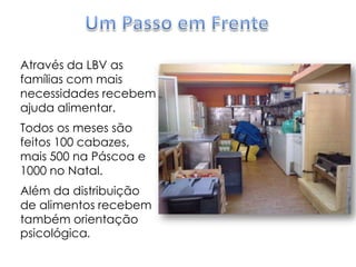 Um Passo em FrenteAtravés da LBV as famílias com mais necessidades recebem ajuda alimentar. Todos os meses são feitos 100 cabazes, mais 500 na Páscoa e 1000 no Natal.Além da distribuição de alimentos recebem também orientação psicológica. 