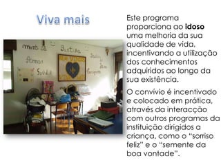 Viva maisEste programa proporciona ao idoso uma melhoria da sua qualidade de vida, incentivando a utilização dos conhecimentos adquiridos ao longo da sua existência.O convívio é incentivado e colocado em prática, através da interacção com outros programas da instituição dirigidos a criança, como o “sorriso feliz” e o “semente da boa vontade”.