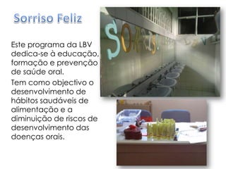 Sorriso FelizEste programa da LBV dedica-se à educação, formação e prevenção de saúde oral.Tem como objectivo o desenvolvimento de hábitos saudáveis de alimentação e a diminuição de riscos de desenvolvimento das doenças orais.