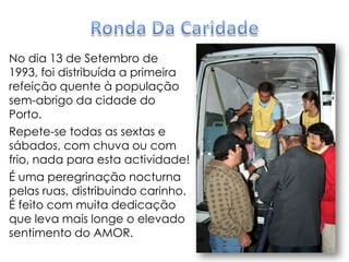Ronda Da CaridadeNo dia 13 de Setembro de 1993, foi distribuída a primeira refeição quente à população sem-abrigo da cidade do Porto.Repete-se todas as sextas e sábados, com chuva ou com frio, nada para esta actividade!É uma peregrinação nocturna pelas ruas, distribuindo carinho. É feito com muita dedicação que leva mais longe o elevado sentimento do AMOR.