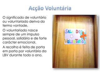 Acção VoluntáriaO significado de voluntário ou voluntariado deriva do termo vontade.O voluntariado nasce sempre de um impulso pessoal, solidário e de forte carácter emocional.A recolha é feita de porta em porta por voluntário da LBV durante todo o ano.