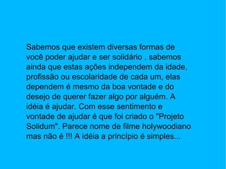 Sabemos que existem diversas formas de você poder ajudar e ser solidário , sabemos ainda que estas ações independem da idade, profissão ou escolaridade de cada um, elas dependem é mesmo da boa vontade e do desejo de querer fazer algo por alguém. A idéia é ajudar. Com esse sentimento e vontade de ajudar é que foi criado o "Projeto Solidum". Parece nome de filme holywoodiano mas não é !!! A idéia a princípio é simples... 