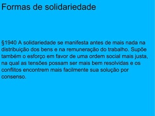 Formas de solidariedade §1940 A solidariedade se manifesta antes de mais nada na distribuição dos bens e na remuneração do trabalho. Supõe também o esforço em favor de uma ordem social mais justa, na qual as tensões possam ser mais bem resolvidas e os conflitos encontrem mais facilmente sua solução por consenso. 