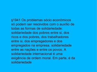 § 1941 Os problemas sócio econômicos só podem ser resolvidos com o auxílio de todas as formas de solidariedade: solidariedade dos pobres entre si, dos ricos e dos pobres, dos trabalhadores entre si, dos empregadores e dos empregados na empresa, solidariedade entre as nações e entre os povos. A solidariedade internacional é uma exigência de ordem moral. Em parte, é da solidariedade 