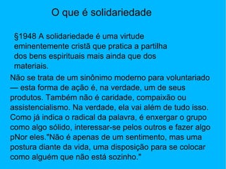 O que é solidariedade §1948 A solidariedade é uma virtude eminentemente cristã que pratica a partilha dos bens espirituais mais ainda que dos materiais. Não se trata de um sinônimo moderno para voluntariado — esta forma de ação é, na verdade, um de seus produtos. Também não é caridade, compaixão ou assistencialismo. Na verdade, ela vai além de tudo isso. Como já indica o radical da palavra, é enxergar o grupo como algo sólido, interessar-se pelos outros e fazer algo pNor eles."Não é apenas de um sentimento, mas uma postura diante da vida, uma disposição para se colocar como alguém que não está sozinho." 