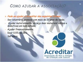 ACREDITAR9No que consiste a associação e que pessoas ajuda?A Acreditaré  uma instituição particular de solidariedade social que pretende ajudar crianças com cancro e a família a superar as dificuldades psíquicas, físicas e económicas e aumentar a esperança que é considerada nesta associação a principal arma para a cura da doença.A Acreditar criou também casas de acolhimento para abrigar as crianças, acompanhadas das respectivas famílias, durante os períodos de tratamento, visto que muitas crianças vivem longe dos centros urbanos o que anteriormente levava ao alargamento do internamento e á instalação precária das famílias. Neste momento existem três casas.