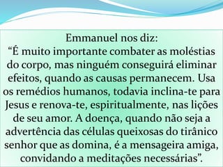 Emmanuel nos diz:
“É muito importante combater as moléstias
do corpo, mas ninguém conseguirá eliminar
efeitos, quando as causas permanecem. Usa
os remédios humanos, todavia inclina-te para
Jesus e renova-te, espiritualmente, nas lições
de seu amor. A doença, quando não seja a
advertência das células queixosas do tirânico
senhor que as domina, é a mensageira amiga,
convidando a meditações necessárias”.
 