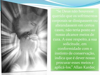 “Se Deus não houvesse
querido que os sofrimentos
corporais se dissipassem ou
abrandassem em certos
casos, não teria posto ao
nosso alcance meios de
cura. A esse respeito, a sua
solicitude, em
conformidade com o
instinto de conservação,
indica que é dever nosso
procurar esses meios e
aplicá-los.” Allan Kardec
 