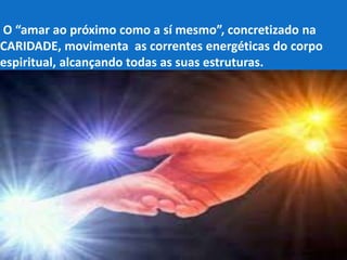 O “amar ao próximo como a sí mesmo”, concretizado na
CARIDADE, movimenta as correntes energéticas do corpo
espiritual, alcançando todas as suas estruturas.
 