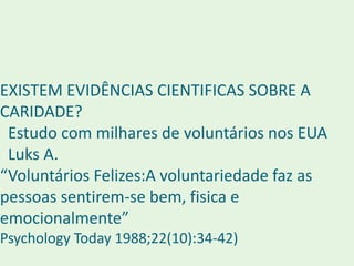 EXISTEM EVIDÊNCIAS CIENTIFICAS SOBRE A
CARIDADE?
Estudo com milhares de voluntários nos EUA
Luks A.
“Voluntários Felizes:A voluntariedade faz as
pessoas sentirem-se bem, fisica e
emocionalmente”
Psychology Today 1988;22(10):34-42)
 