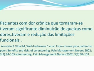 Pacientes com dor crônica que tornaram-se
tiveram significante diminuição de queixas como
dores,tiveram e redução das limitações
funcionais .
Arnstein P, Vidal M, Well-Federman C et al. From chronic pain patient to
peer: Benefits and risks of volunteering. Pain Management Nurses 2002;
3(3):94-103.volunteering. Pain Management Nurses 2002; 3(3):94-103.
 
