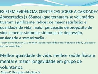 EXISTEM EVIDÊNCIAS CIENTIFICAS SOBRE A CARIDADE?
Aposentados (> 65anos) que tornaram-se voluntários
tiveram significante indices de maior satisfação e
qualidade de vida, maior percepção de propósito de
vida e menos sintomas sintomas de depressão,
ansiedade e somatização.
InternationalHunter KI, Linn MW. Psychosocial differences between elderly volunteers
and non-volunteers
Melhor qualidade de vida, melhor saúde física e
mental e maior longevidade em grupo de
voluntários.
Moen P, Dempster-McClain D,
 