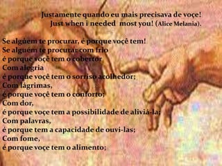 .
Justamente quando eu mais precisava de voçe!
Just when i needed most you! (Alice Melania).
Se algúem te procurar, é porque voçê tem!
Se alguém te procurar com frio
é porque voçê tem o cobertor
Com alegria
é porque voçê tem o sorriso acolhedor;
Com lágrimas,
é porque voçê tem o conforto;
Com dor,
é porque voçe tem a possibilidade de aliviá-la;
Com palavras,
é porque tem a capacidade de ouvi-las;
Com fome,
é porque voçe tem o alimento;
 