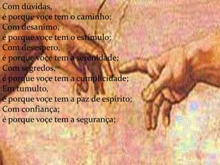 .
Com dúvidas,
é porque voçe tem o caminho;
Com desanimo,
é porque voçe tem o estímulo;
Com desespero,
é porque voçe tem a serenidade;
Com segredos,
é porque voçe tem a cumplicidade;
Em tumulto,
é porque voçe tem a paz de espirito;
Com confiança;
é porque voçe tem a segurança;
 