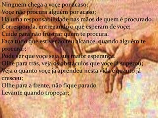 .
Ninguem chega a voçe por acaso;
Voçe não procura alguém por acaso;
Há uma responsabilidade nas mãos de quem é procurado..
Corresponda, entregando o que esperam de voçe;
Cuide para não frustrar quem te procura.
Faça tudo que estiver ao teu alcançe, quando alguém te
procurar;
Pode ser que voçe seja sua maior esperança.
Olhe para trás, veja os obstáculos que voçe já superou;
Veja o quanto voçe já aprendeu nesta vida e quanto já
cresceu;
Olhe para a frente, não fique parado.
Levante quando tropeçar;
 