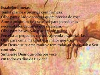 .
Estabeleça metas;
Tenha planos e prossiga com firmeza.
Olhe para o lado e socorra quem precisa de voçe;
Ame o próximo e seja sensível para perceber as
necessidades daqueles que o cercam.
Olhe para baixo! Não pise em ninguém;
Perceba as pequenas coisas e aprenda a valorizá-las.
Olhe para cima, há um Deus maior que voçe;
Um Deus que te ama muito e tem todas as coisas sob o Seu
controle.
Sinta esse Deus que olha por voçe
em todos os dias da tu vida!
 