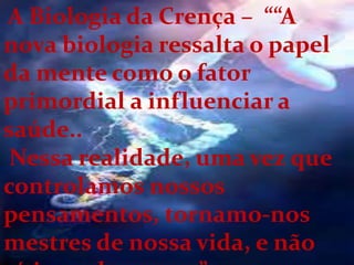 A Biologia da Crença – ““A
nova biologia ressalta o papel
da mente como o fator
primordial a influenciar a
saúde..
Nessa realidade, uma vez que
controlamos nossos
pensamentos, tornamo-nos
mestres de nossa vida, e não
 