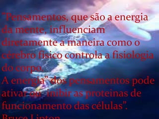 ”Pensamentos, que são a energia
da mente, influenciam
diretamente a maneira como o
cérebro físico controla a fisiologia
do corpo.
A energia” dos pensamentos pode
ativar ou inibir as proteinas de
funcionamento das células”.
 