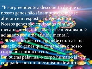 “É surpreendente a descoberta de que os
nossos genes não são imutáveis, mas se
alteram em resposta a diversos fatores.
Nossos genes são equipados com um
mecanismo liga-desliga e esse mecanismo é
acionado por uma atitude mental”.
“a idéia é de que o corpo pode curar a si na
atuação do genes que comandam o nosso
corpo no sentido da cura.
Em outras palavras, o corpo humano já vem
equipado com um mecanismo de auto-cura.
 