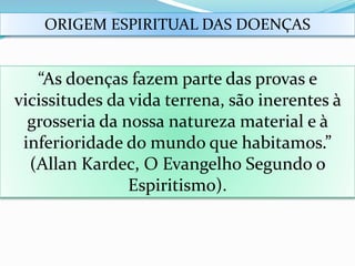 ORIGEM ESPIRITUAL DAS DOENÇAS
“As doenças fazem parte das provas e
vicissitudes da vida terrena, são inerentes à
grosseria da nossa natureza material e à
inferioridade do mundo que habitamos.”
(Allan Kardec, O Evangelho Segundo o
Espiritismo).
 