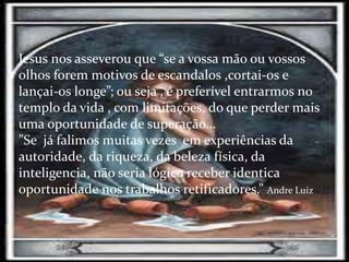 Jesus nos asseverou que “se a vossa mão ou vossos
olhos forem motivos de escandalos ,cortai-os e
lançai-os longe”; ou seja , é preferível entrarmos no
templo da vida , com limitações, do que perder mais
uma oportunidade de superação...
”Se já falimos muitas vezes em experiências da
autoridade, da riqueza, da beleza física, da
inteligencia, não seria lógico receber identica
oportunidade nos trabalhos retificadores.” Andre Luiz
 