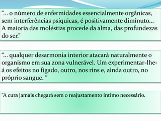 “... o número de enfermidades essencialmente orgânicas,
sem interferências psíquicas, é positivamente diminuto...
A maioria das moléstias procede da alma, das profundezas
do ser.”
“... qualquer desarmonia interior atacará naturalmente o
organismo em sua zona vulnerável. Um experimentar-lhe-
á os efeitos no fígado, outro, nos rins e, ainda outro, no
próprio sangue. “
“A cura jamais chegará sem o reajustamento íntimo necessário.
 