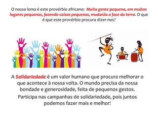 O nosso lema é este provérbio africano: Muita gente pequena, em muitos
lugares pequenos, fazendo coisas pequenas, mudarão a face da terra. O que
é que este provérbio procura dizer-nos?
A Solidariedade é um valor humano que procura melhorar o
que acontece à nossa volta. O mundo precisa da nossa
bondade e generosidade, feita de pequenos gestos.
Participa nas campanhas de solidariedade, pois juntos
podemos fazer mais e melhor!
 