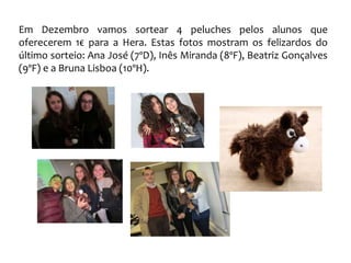Em Dezembro vamos sortear 4 peluches pelos alunos que
oferecerem 1€ para a Hera. Estas fotos mostram os felizardos do
último sorteio: Ana José (7ºD), Inês Miranda (8ºF), Beatriz Gonçalves
(9ºF) e a Bruna Lisboa (10ºH).
 