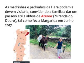 As madrinhas e padrinhos da Hera podem e
devem visitá-la, convidando a família a dar um
passeio até a aldeia de Atenor (Miranda do
Douro), tal como fez a Margarida em Junho
2017.
 