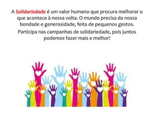 A Solidariedade é um valor humano que procura melhorar o
que acontece à nossa volta. O mundo precisa da nossa
bondade e generosidade, feita de pequenos gestos.
Participa nas campanhas de solidariedade, pois juntos
podemos fazer mais e melhor!
 