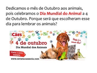 Dedicamos o mês de Outubro aos animais,
pois celebramos o Dia Mundial do Animal a 4
de Outubro. Porque será que escolheram esse
dia para lembrar os animais?
 