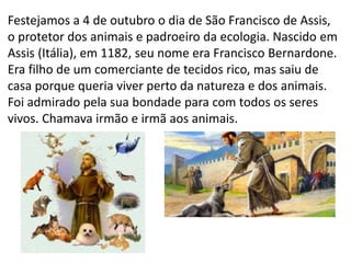 Festejamos a 4 de outubro o dia de São Francisco de Assis,
o protetor dos animais e padroeiro da ecologia. Nascido em
Assis (Itália), em 1182, seu nome era Francisco Bernardone.
Era filho de um comerciante de tecidos rico, mas saiu de
casa porque queria viver perto da natureza e dos animais.
Foi admirado pela sua bondade para com todos os seres
vivos. Chamava irmão e irmã aos animais.
 