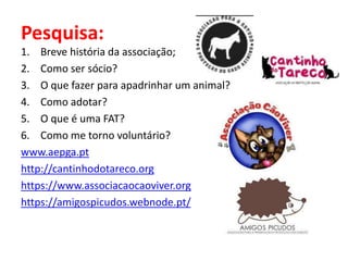 Pesquisa:
1. Breve história da associação;
2. Como ser sócio?
3. O que fazer para apadrinhar um animal?
4. Como adotar?
5. O que é uma FAT?
6. Como me torno voluntário?
www.aepga.pt
http://cantinhodotareco.org
https://www.associacaocaoviver.org
https://amigospicudos.webnode.pt/
 