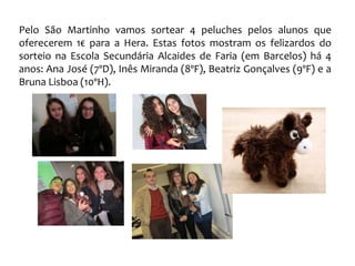 Pelo São Martinho vamos sortear 4 peluches pelos alunos que
oferecerem 1€ para a Hera. Estas fotos mostram os felizardos do
sorteio na Escola Secundária Alcaides de Faria (em Barcelos) há 4
anos: Ana José (7ºD), Inês Miranda (8ºF), Beatriz Gonçalves (9ºF) e a
Bruna Lisboa (10ºH).
 
