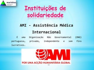 Instituições de
           solidariedade
       AMI - Assistência Médica
                Internacional
   É   uma    Organização     Não   Governamental    (ONG)
portuguesa,   privada,      independente   e   sem    fins
lucrativos.




                              10
 