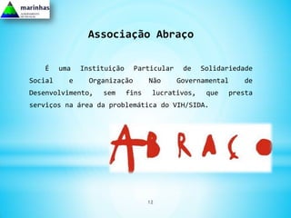 Associação Abraço

   É     uma   Instituição     Particular    de    Solidariedade
Social     e     Organização        Não     Governamental    de
Desenvolvimento,    sem      fins    lucrativos,    que   presta
serviços na área da problemática do VIH/SIDA.




                                    12
 