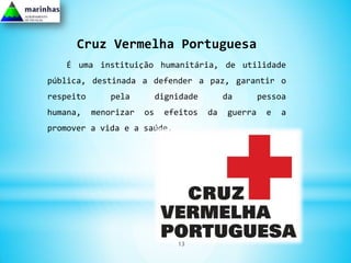 Cruz Vermelha Portuguesa
   É uma instituição humanitária, de utilidade
pública, destinada a defender a paz, garantir o
respeito       pela         dignidade        da       pessoa
humana,    menorizar   os    efeitos    da   guerra    e   a
promover a vida e a saúde.




                                13
 