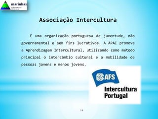 Associação Intercultura

   É uma organização portuguesa de juventude, não
governamental e sem fins lucrativos. A APAI promove
a Aprendizagem Intercultural, utilizando como método
principal o intercâmbio cultural e a mobilidade de
pessoas jovens e menos jovens.




                           14
 