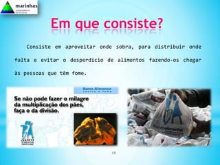 Em que consiste?
   Consiste em aproveitar onde sobra, para distribuir onde

falta e evitar o desperdício de alimentos fazendo-os chegar

às pessoas que têm fome.




                              19
 