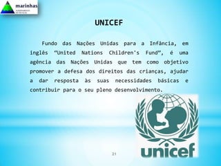 UNICEF

    Fundo das Nações Unidas para a Infância, em
inglês    “United    Nations   Children's    Fund”,   é     uma
agência das Nações Unidas que tem como objetivo
promover a defesa dos direitos das crianças, ajudar
a   dar   resposta    às   suas    necessidades   básicas    e
contribuir para o seu pleno desenvolvimento.




                                  21
 