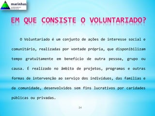 EM QUE CONSISTE O VOLUNTARIADO?

   O Voluntariado é um conjunto de ações de interesse social e

comunitário, realizadas por vontade própria, que disponibilizam

tempo gratuitamente em benefício de outra pessoa, grupo ou

causa. É realizado no âmbito de projetos, programas e outras

formas de intervenção ao serviço dos indivíduos, das famílias e

da comunidade, desenvolvidos sem fins lucrativos por caridades

públicas ou privadas.

                               24
 