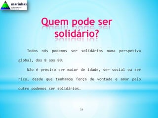 Quem pode ser
            solidário?
   Todos nós podemos ser solidários numa perspetiva

global, dos 8 aos 80.

   Não é preciso ser maior de idade, ser social ou ser

rico, desde que tenhamos força de vontade e amor pelo

outro podemos ser solidários.




                            26
 