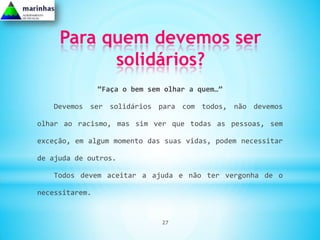 Para quem devemos ser
           solidários?
                “Faça o bem sem olhar a quem…”

   Devemos ser solidários para com todos, não devemos

olhar ao racismo, mas sim ver que todas as pessoas, sem

exceção, em algum momento das suas vidas, podem necessitar

de ajuda de outros.

   Todos devem aceitar a ajuda e não ter vergonha de o

necessitarem.


                               27
 