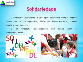 Solidariedade
   O trabalho voluntário é uma ação solidária onde a pessoa
ajuda sem ser recompensada, fá-lo por livre escolha, porque
gosta e por querer.
   É    um   trabalho   desenvolvido   com   muito   amor   e
comprometimento.




                               3
 