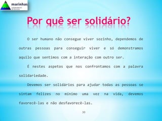Por quê ser solidário?
   O ser humano não consegue viver sozinho, dependemos de

outras   pessoas   para   conseguir      viver   e    só   demonstramos

aquilo que sentimos com a interação com outro ser.

   É nestes aspetos que nos confrontamos com a palavra

solidariedade.

   Devemos ser solidários para ajudar todas as pessoas se

sintam   felizes   no     mínimo   uma    vez    na    vida,   devemos

favorecê-las e não desfavorecê-las.

                                   30
 